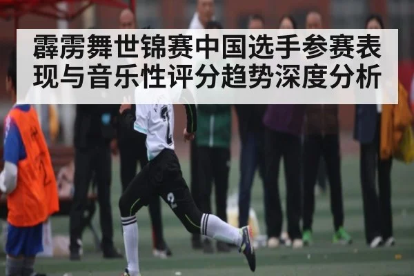 霹雳舞世锦赛中国选手参赛表现与音乐性评分趋势深度分析